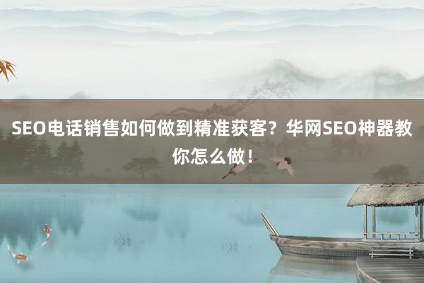 SEO电话销售如何做到精准获客？华网SEO神器教你怎么做！