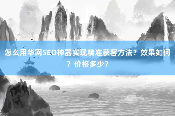 怎么用华网SEO神器实现精准获客方法？效果如何？价格多少？