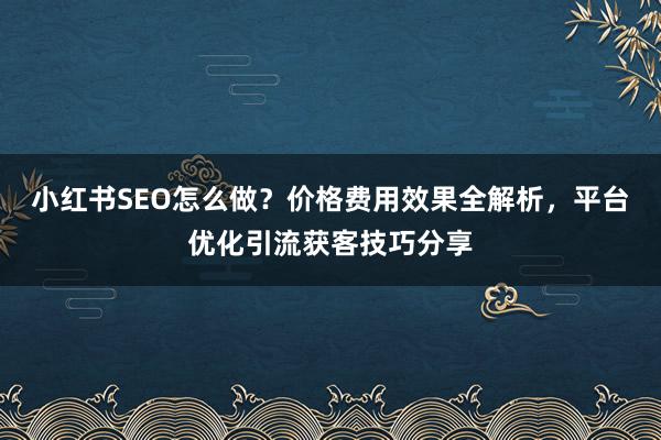 小红书SEO怎么做？价格费用效果全解析，平台优化引流获客技巧分享