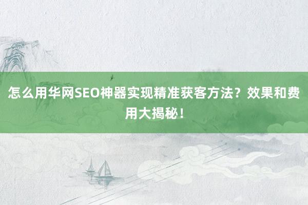 怎么用华网SEO神器实现精准获客方法？效果和费用大揭秘！