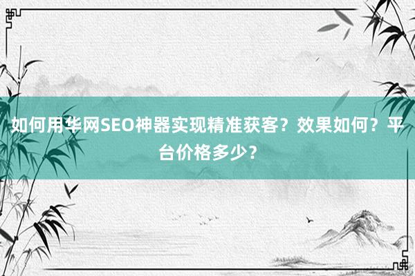 如何用华网SEO神器实现精准获客？效果如何？平台价格多少？