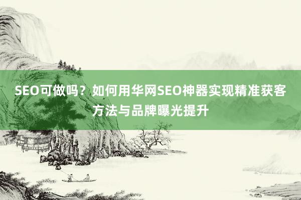 SEO可做吗？如何用华网SEO神器实现精准获客方法与品牌曝光提升