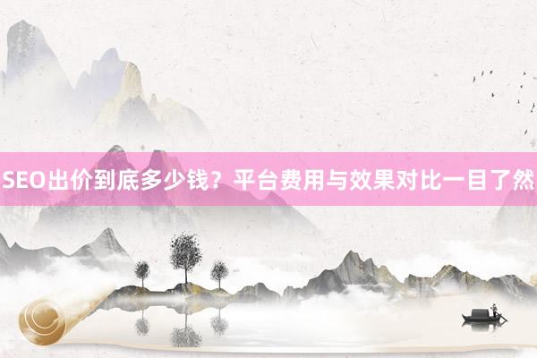 SEO出价到底多少钱？平台费用与效果对比一目了然