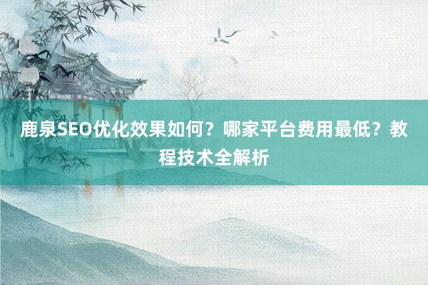 鹿泉SEO优化效果如何？哪家平台费用最低？教程技术全解析