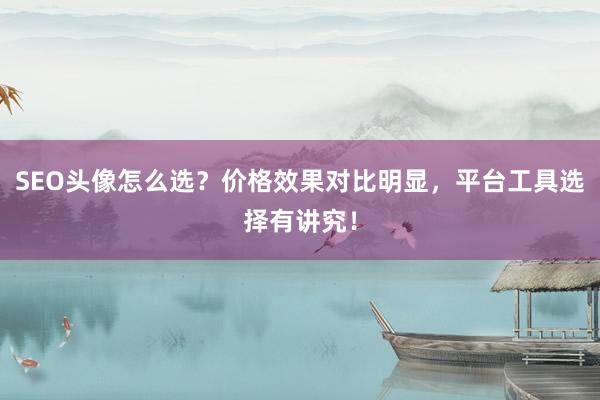 SEO头像怎么选？价格效果对比明显，平台工具选择有讲究！