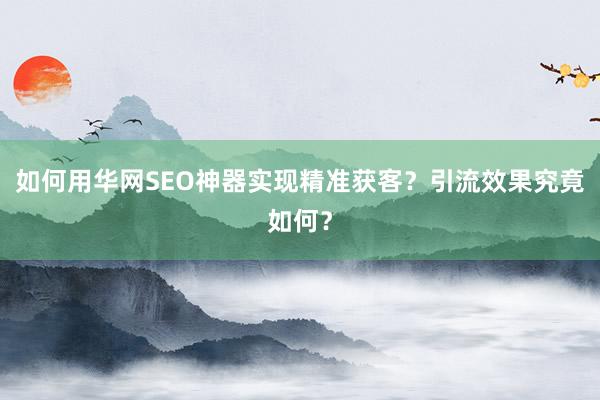 如何用华网SEO神器实现精准获客？引流效果究竟如何？