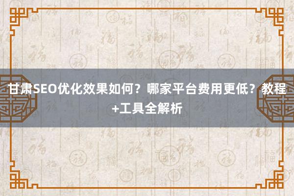 甘肃SEO优化效果如何？哪家平台费用更低？教程+工具全解析