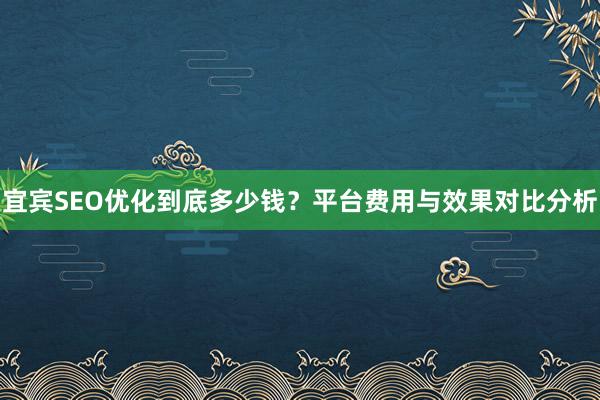 宜宾SEO优化到底多少钱？平台费用与效果对比分析