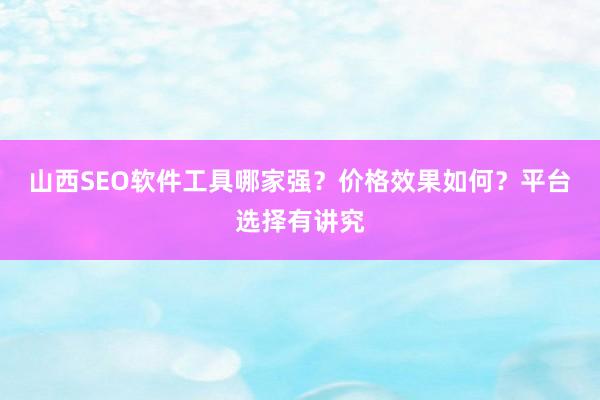 山西SEO软件工具哪家强？价格效果如何？平台选择有讲究