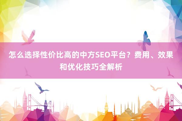 怎么选择性价比高的中方SEO平台？费用、效果和优化技巧全解析