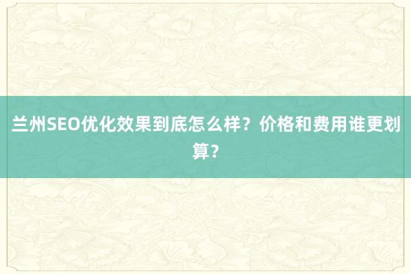 兰州SEO优化效果到底怎么样？价格和费用谁更划算？