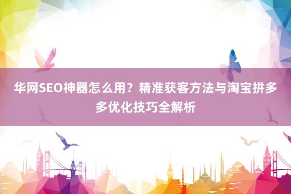华网SEO神器怎么用？精准获客方法与淘宝拼多多优化技巧全解析