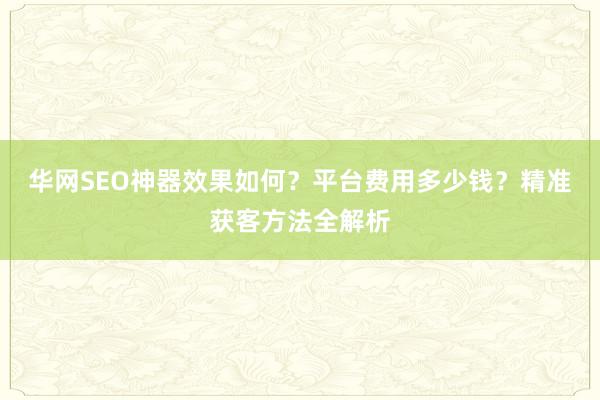 华网SEO神器效果如何？平台费用多少钱？精准获客方法全解析