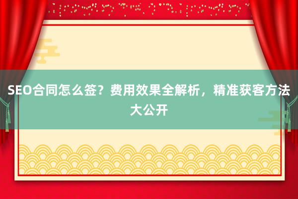 SEO合同怎么签？费用效果全解析，精准获客方法大公开