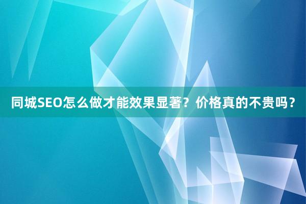 同城SEO怎么做才能效果显著？价格真的不贵吗？