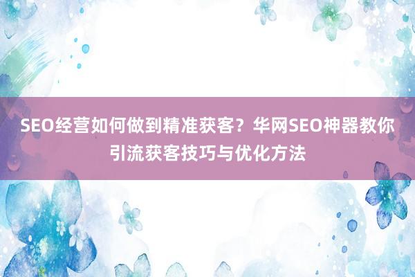 SEO经营如何做到精准获客？华网SEO神器教你引流获客技巧与优化方法