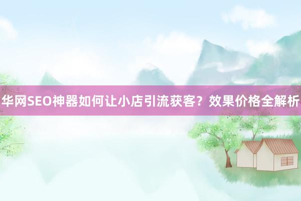 华网SEO神器如何让小店引流获客？效果价格全解析