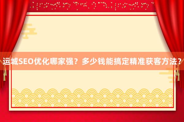 运城SEO优化哪家强？多少钱能搞定精准获客方法？