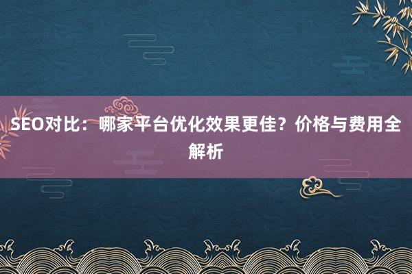 SEO对比：哪家平台优化效果更佳？价格与费用全解析