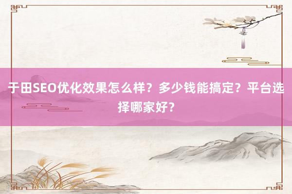 于田SEO优化效果怎么样？多少钱能搞定？平台选择哪家好？