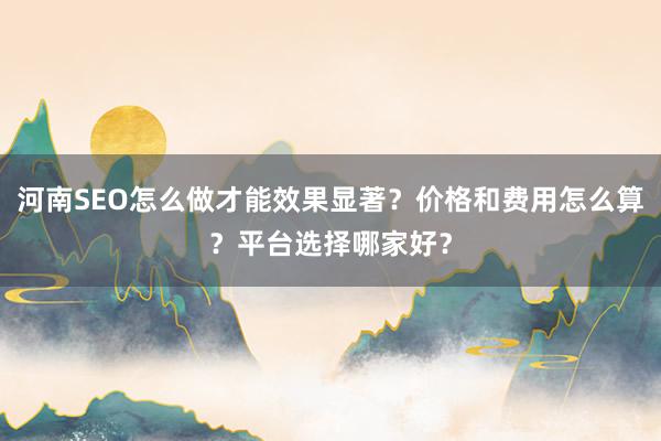 河南SEO怎么做才能效果显著？价格和费用怎么算？平台选择哪家好？