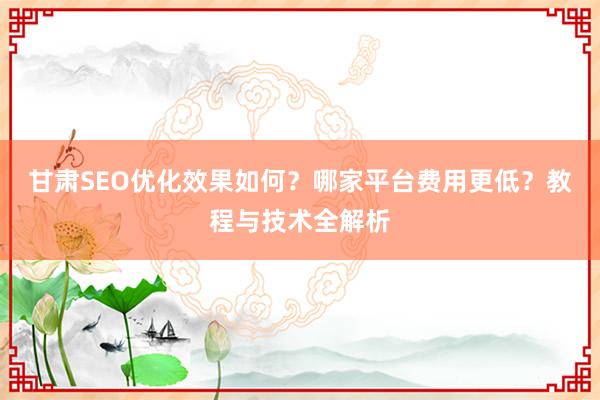 甘肃SEO优化效果如何？哪家平台费用更低？教程与技术全解析