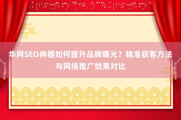 华网SEO神器如何提升品牌曝光？精准获客方法与网络推广效果对比