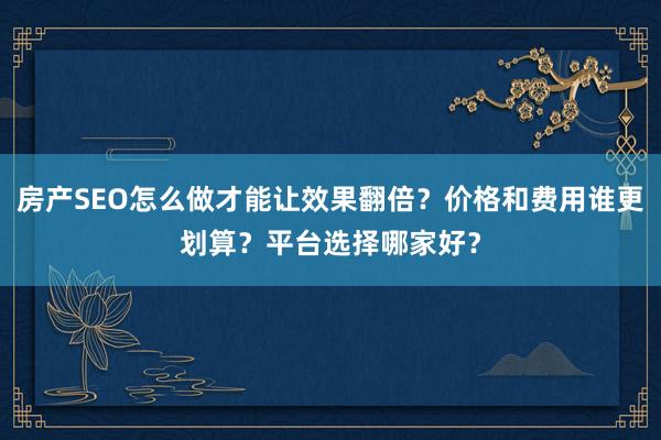 房产SEO怎么做才能让效果翻倍？价格和费用谁更划算？平台选择哪家好？